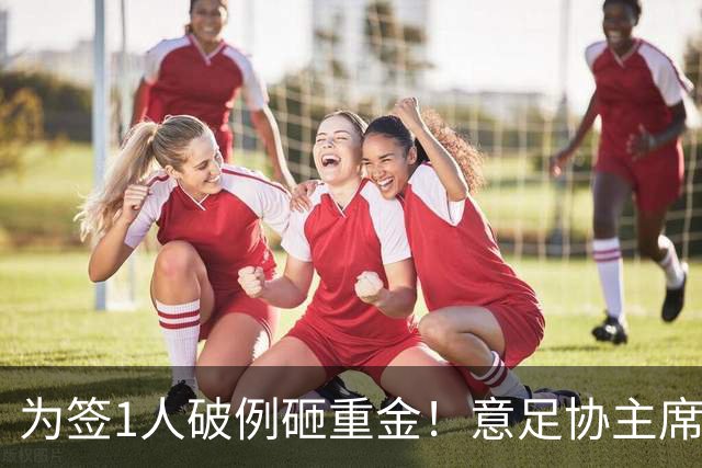 为签1人破例砸重金！意足协主席亲承谈判已开启，2大障碍曝光：需奇迹？