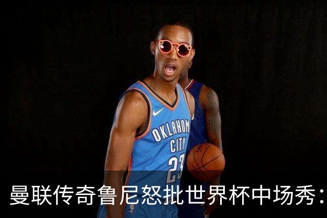曼联传奇鲁尼怒批世界杯中场秀：太烂了，阵容再豪华也白搭，连国际足联主席的感谢都没用