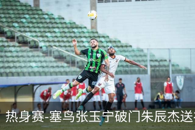 热身赛-塞鸟张玉宁破门朱辰杰送礼 国足2-1客胜新加坡